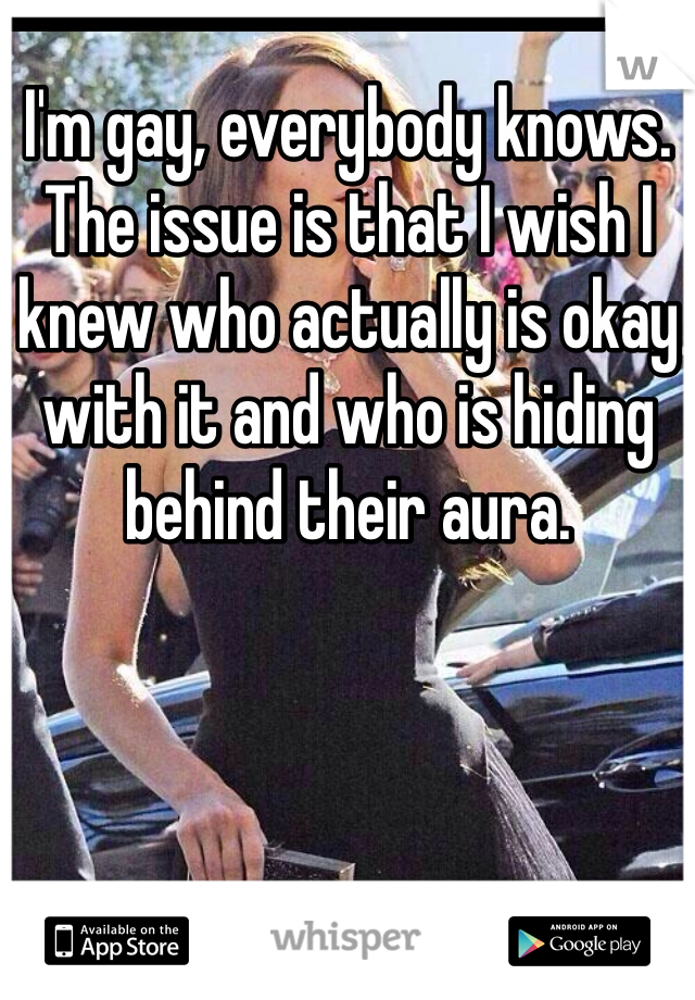 I'm gay, everybody knows. The issue is that I wish I knew who actually is okay with it and who is hiding behind their aura.