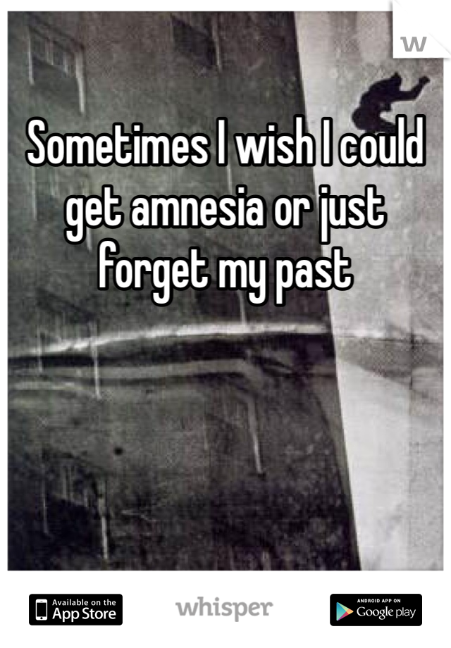 Sometimes I wish I could get amnesia or just forget my past