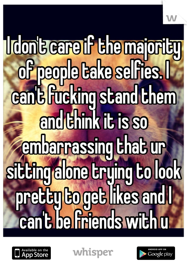 I don't care if the majority of people take selfies. I can't fucking stand them and think it is so embarrassing that ur sitting alone trying to look pretty to get likes and I can't be friends with u