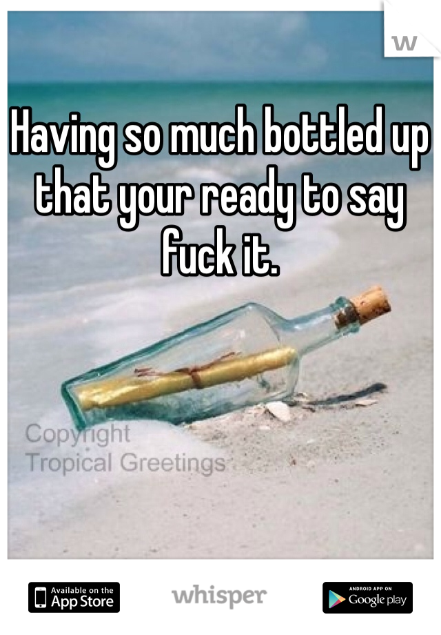 Having so much bottled up that your ready to say fuck it. 