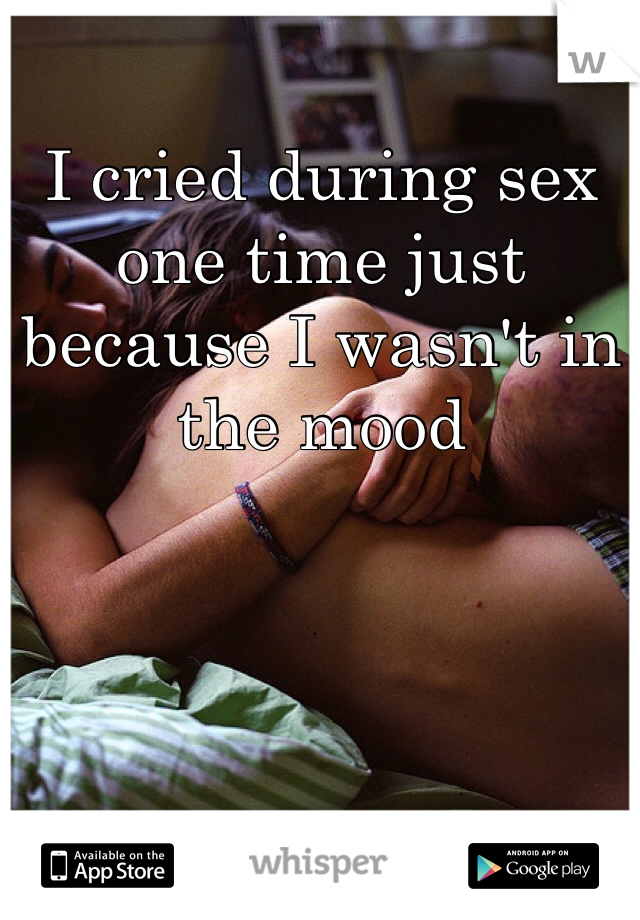 I cried during sex one time just because I wasn't in the mood 