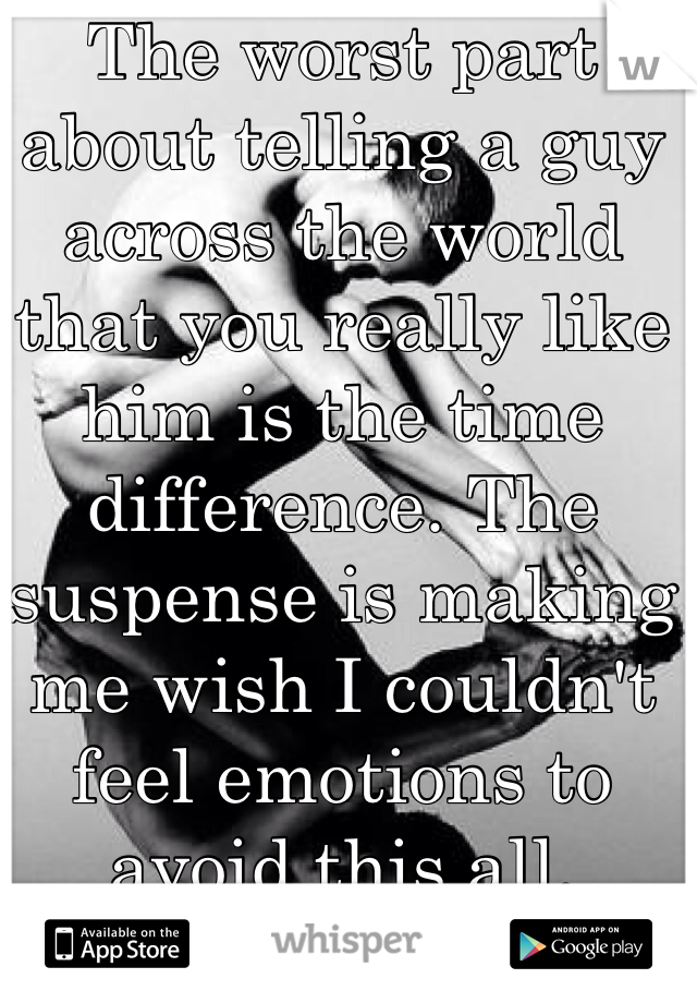 The worst part about telling a guy across the world that you really like him is the time difference. The suspense is making me wish I couldn't feel emotions to avoid this all. 