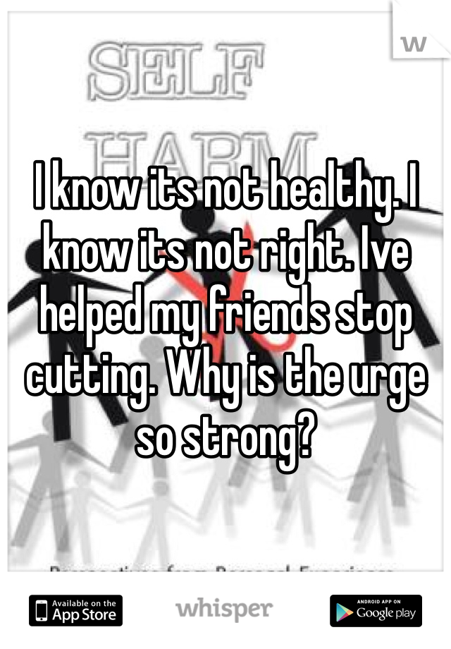 I know its not healthy. I know its not right. Ive helped my friends stop cutting. Why is the urge so strong?