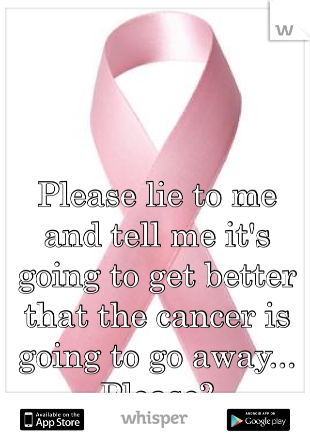 Please lie to me and tell me it's going to get better that the cancer is going to go away... Please?