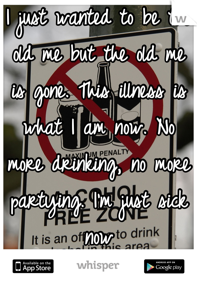 I just wanted to be the old me but the old me is gone. This illness is what I am now. No more drinking, no more partying. I'm just sick now