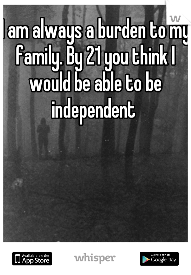 I am always a burden to my family. By 21 you think I would be able to be independent 