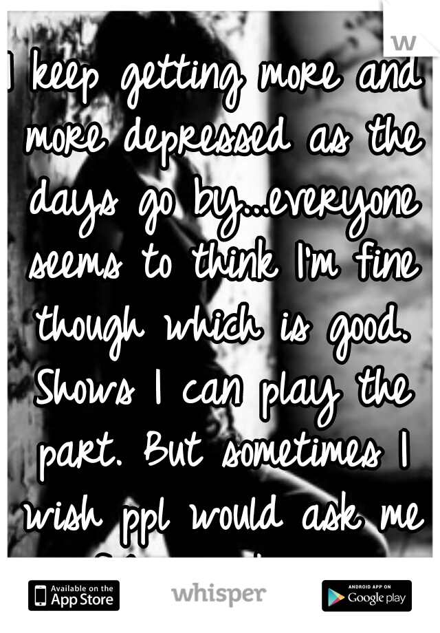 I keep getting more and more depressed as the days go by...everyone seems to think I'm fine though which is good. Shows I can play the part. But sometimes I wish ppl would ask me if I was okay.. 