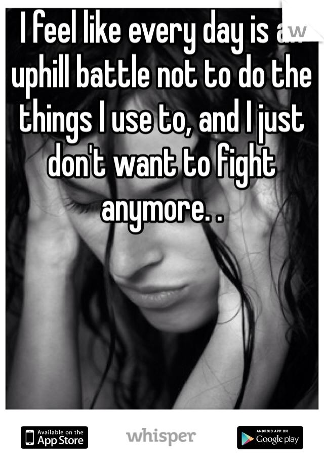 I feel like every day is an uphill battle not to do the things I use to, and I just don't want to fight anymore. .