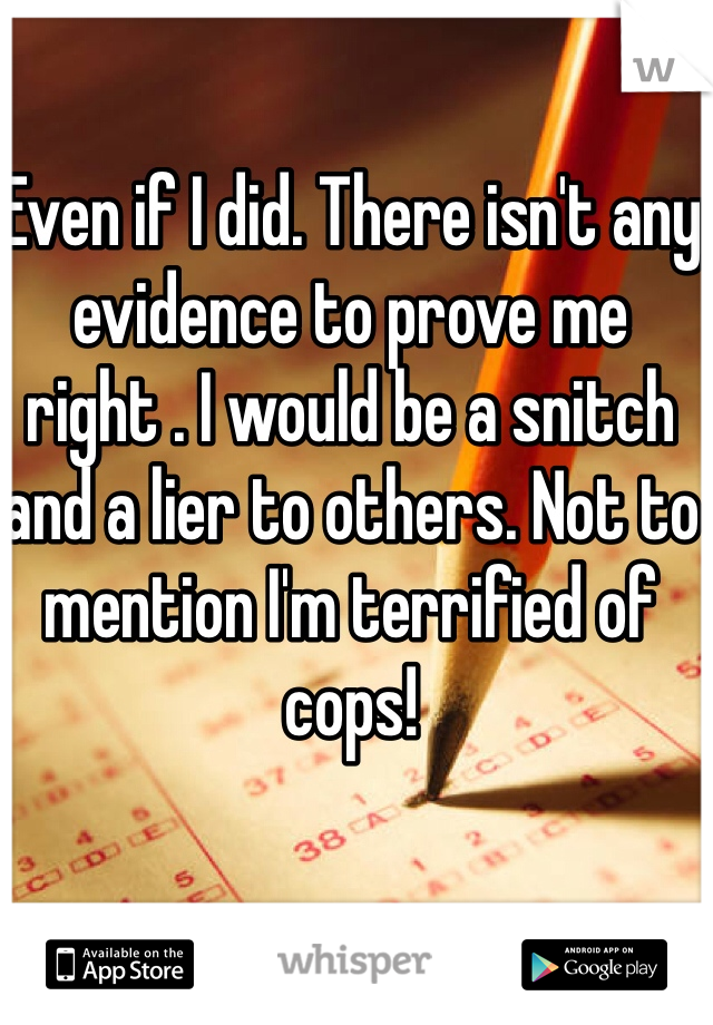 Even if I did. There isn't any evidence to prove me right . I would be a snitch and a lier to others. Not to mention I'm terrified of cops!