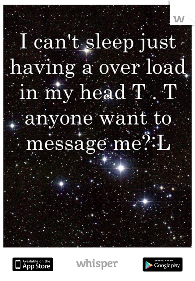 I can't sleep just having a over load in my head T . T anyone want to message me?:L