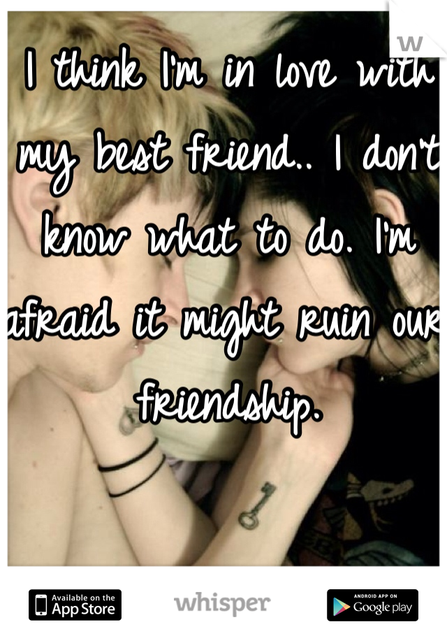 I think I'm in love with my best friend.. I don't know what to do. I'm afraid it might ruin our friendship.