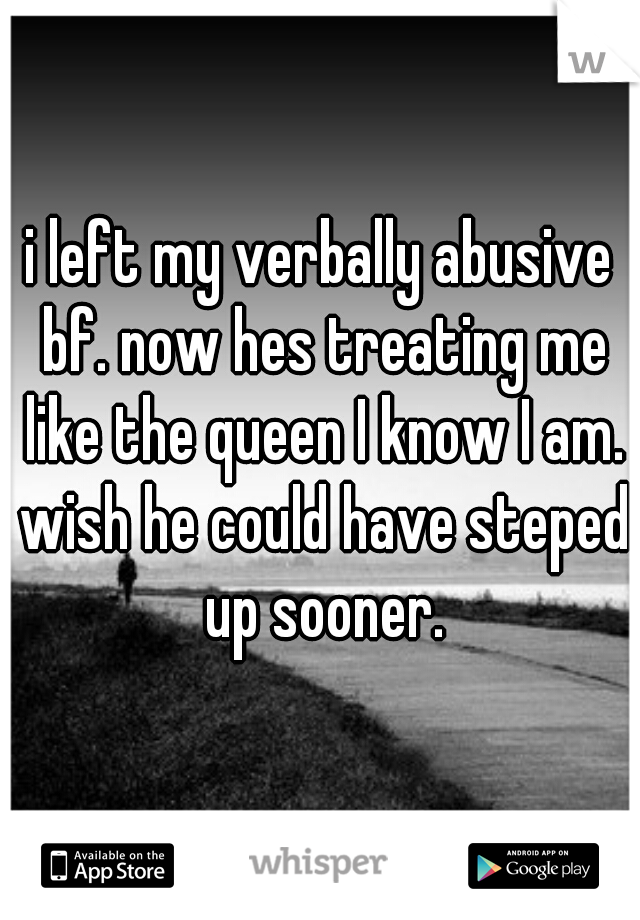 i left my verbally abusive bf. now hes treating me like the queen I know I am. wish he could have steped up sooner.