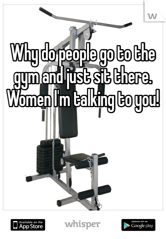 Why do people go to the gym and just sit there. Women I'm talking to you! 