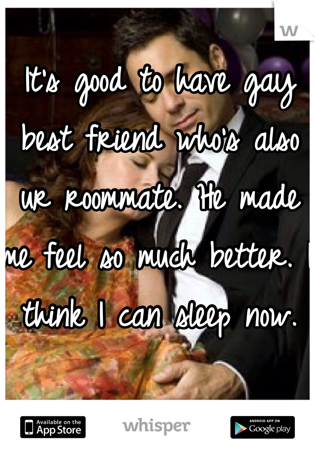 It's good to have gay best friend who's also ur roommate. He made me feel so much better. I think I can sleep now. 