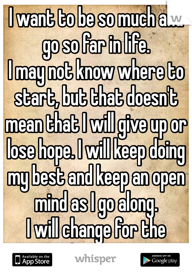 I want to be so much and go so far in life. 
I may not know where to start, but that doesn't mean that I will give up or lose hope. I will keep doing my best and keep an open mind as I go along. 
I will change for the better. 