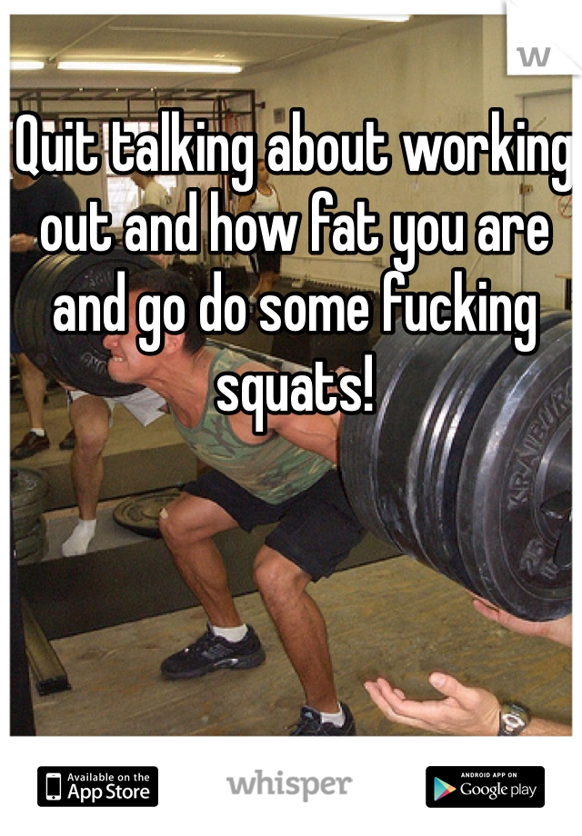 Quit talking about working out and how fat you are and go do some fucking squats! 