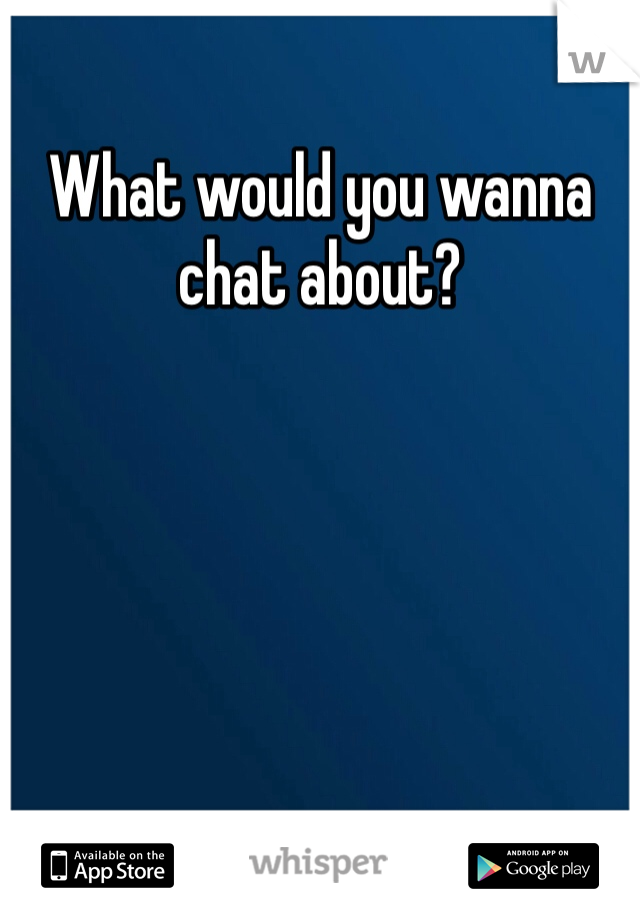 What would you wanna chat about?