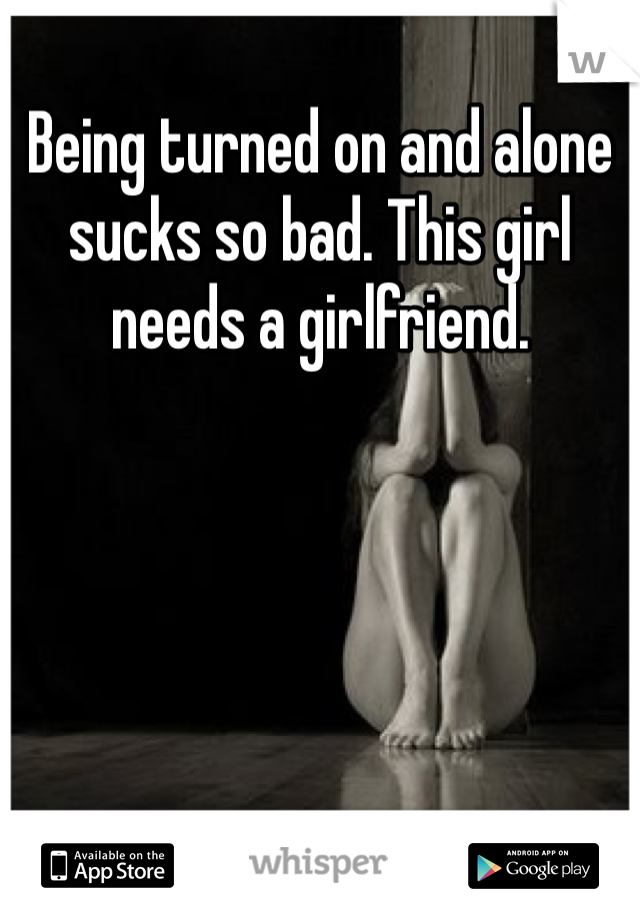 Being turned on and alone sucks so bad. This girl needs a girlfriend. 