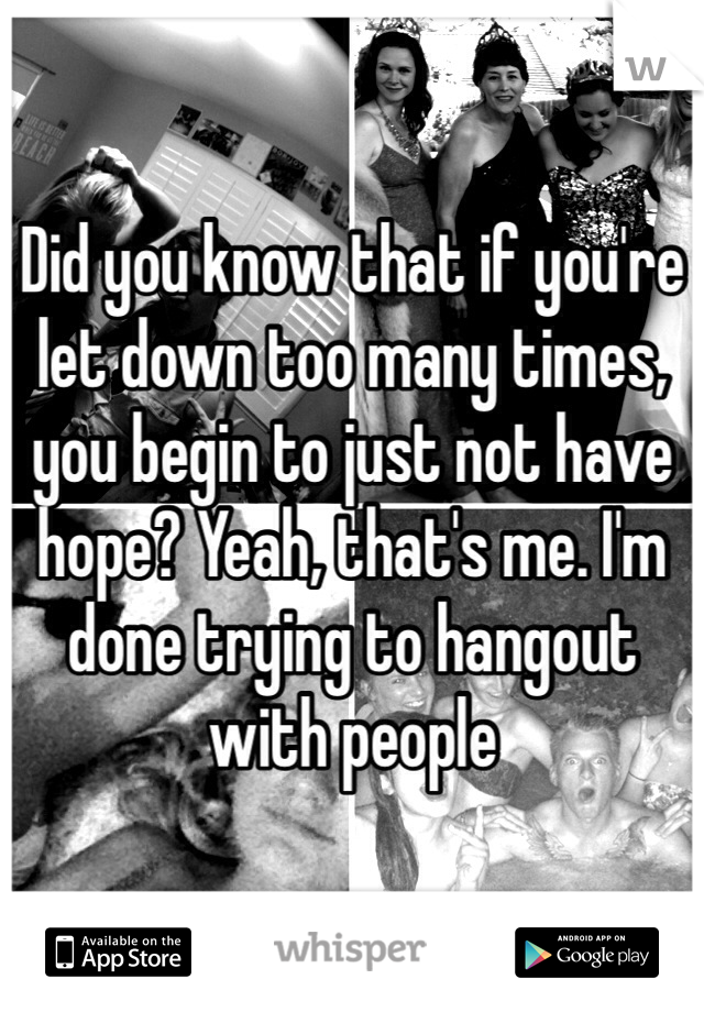 Did you know that if you're let down too many times, you begin to just not have hope? Yeah, that's me. I'm done trying to hangout with people 