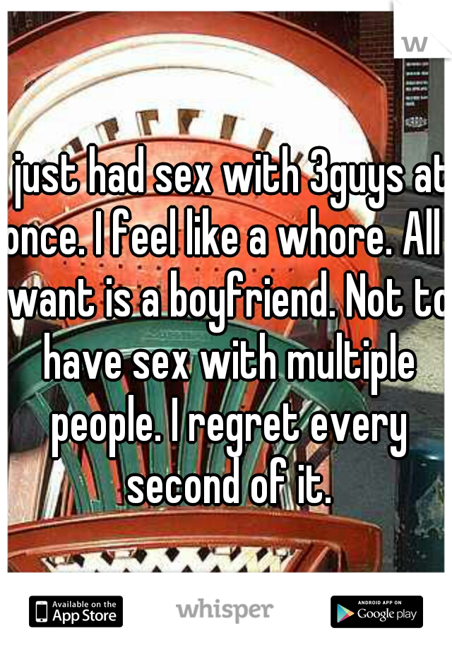 I just had sex with 3guys at once. I feel like a whore. All I want is a boyfriend. Not to have sex with multiple people. I regret every second of it.