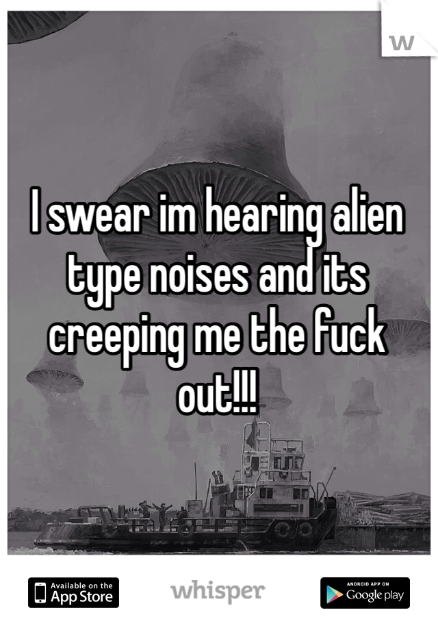 I swear im hearing alien type noises and its creeping me the fuck out!!! 