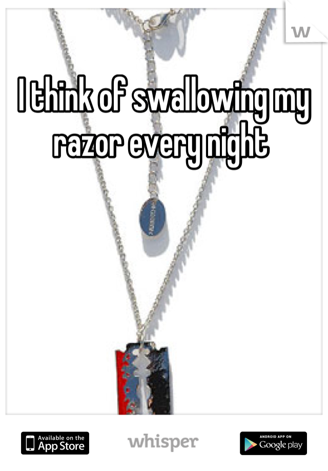 I think of swallowing my razor every night 