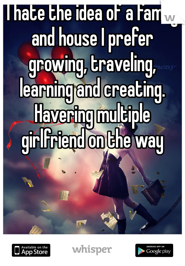 I hate the idea of a family and house I prefer  growing, traveling, learning and creating. Havering multiple girlfriend on the way 