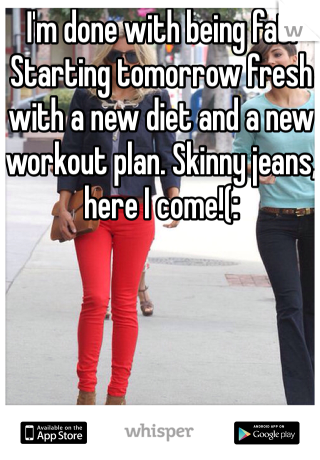 I'm done with being fat. Starting tomorrow fresh with a new diet and a new workout plan. Skinny jeans, here I come!(: 