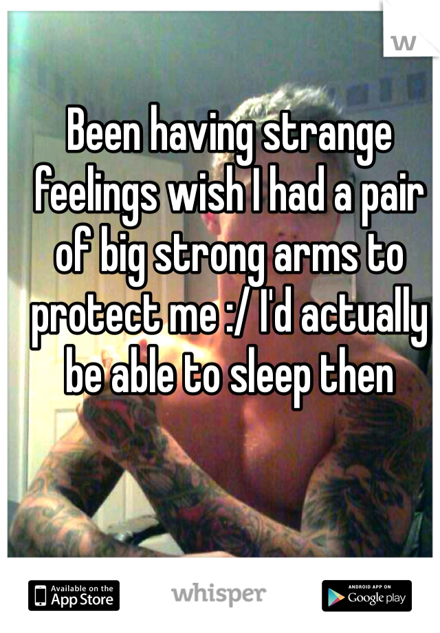 Been having strange feelings wish I had a pair of big strong arms to protect me :/ I'd actually be able to sleep then