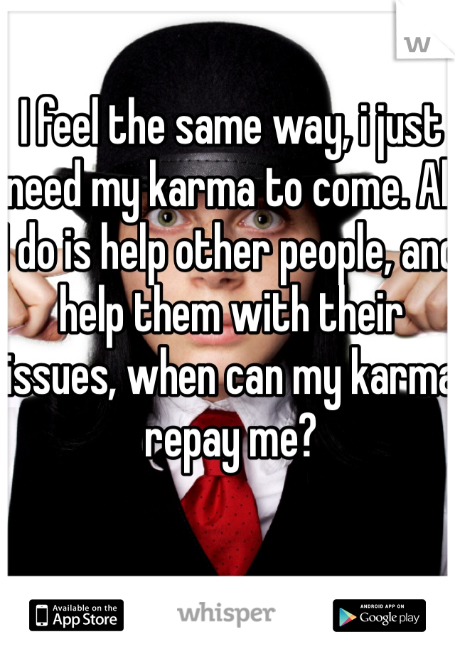 I feel the same way, i just need my karma to come. All I do is help other people, and help them with their issues, when can my karma repay me? 