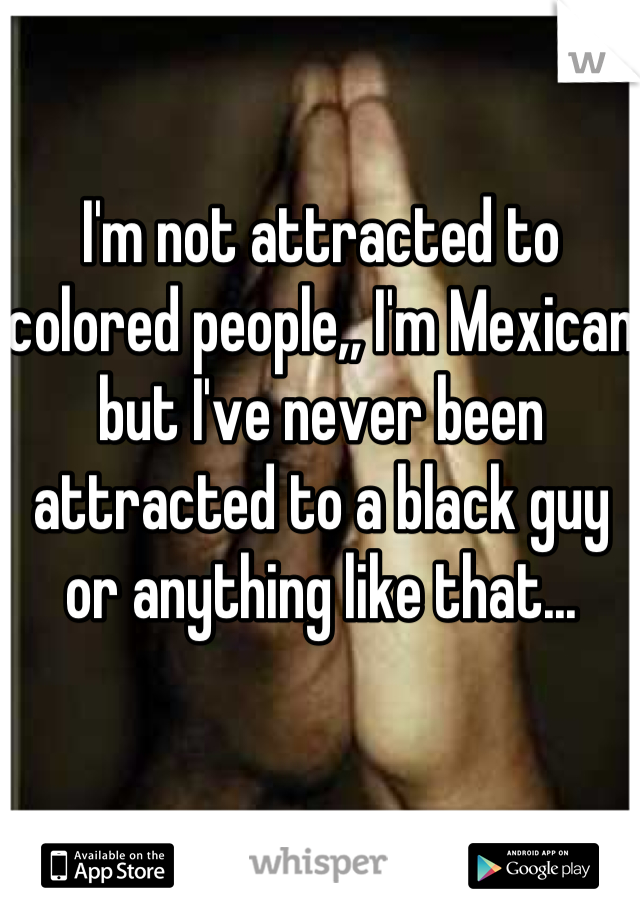 I'm not attracted to colored people,, I'm Mexican but I've never been attracted to a black guy or anything like that...
