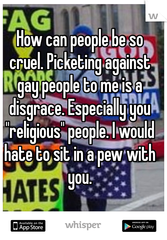 How can people be so cruel. Picketing against gay people to me is a disgrace. Especially you "religious" people. I would hate to sit in a pew with you.