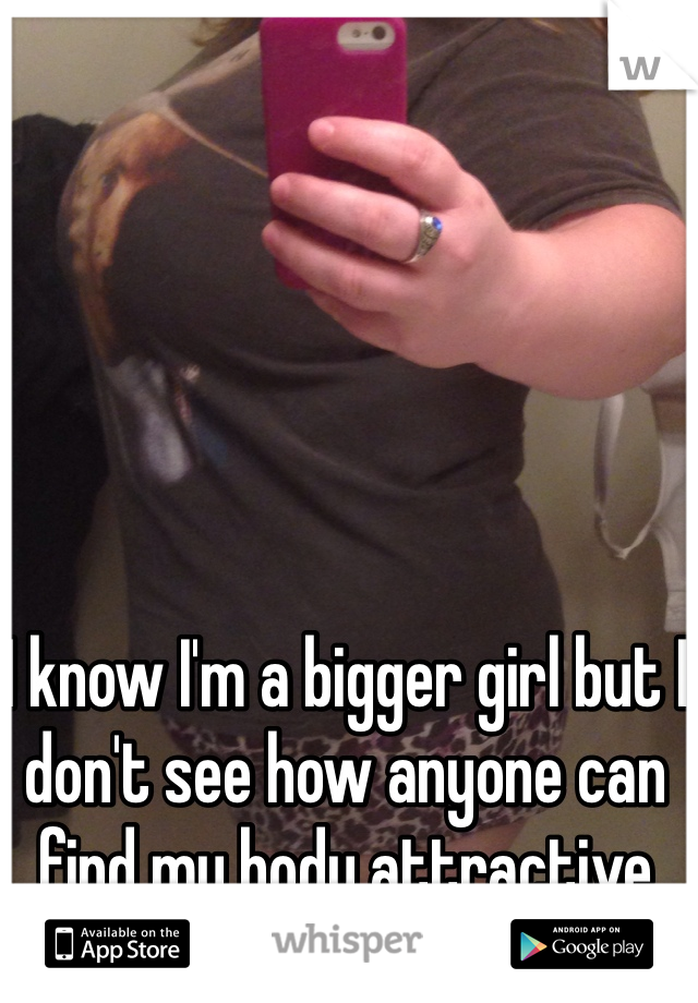 I know I'm a bigger girl but I don't see how anyone can find my body attractive 