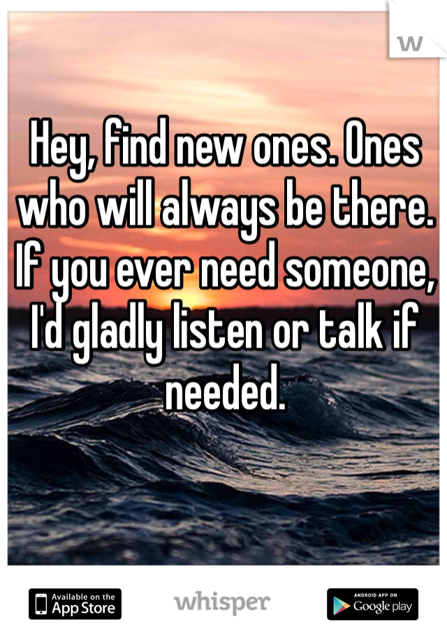 Hey, find new ones. Ones who will always be there. If you ever need someone, I'd gladly listen or talk if needed.