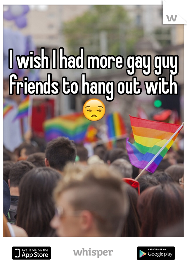 I wish I had more gay guy friends to hang out with 😒