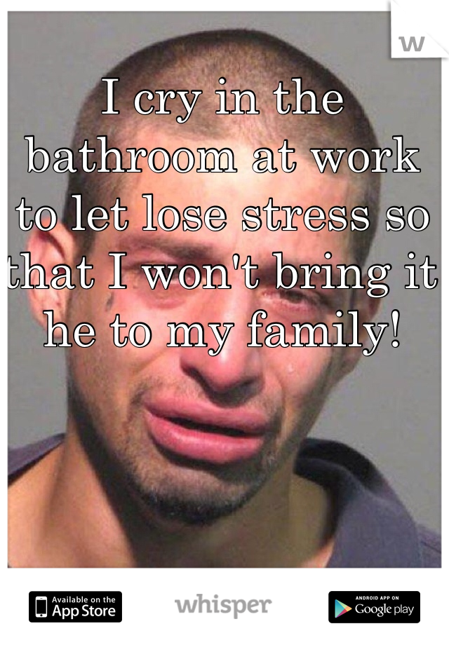 I cry in the bathroom at work to let lose stress so that I won't bring it he to my family!