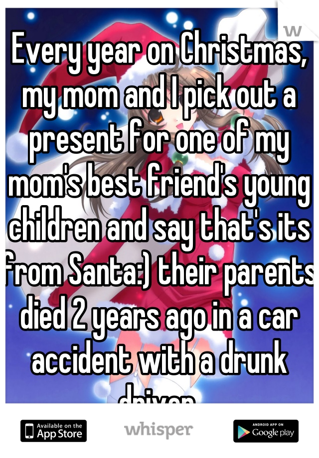 Every year on Christmas, my mom and I pick out a present for one of my mom's best friend's young children and say that's its from Santa:) their parents died 2 years ago in a car accident with a drunk driver.