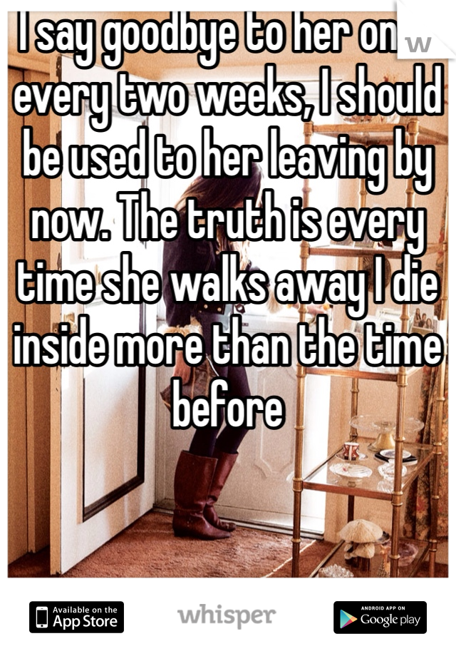 I say goodbye to her once every two weeks, I should be used to her leaving by now. The truth is every time she walks away I die inside more than the time before