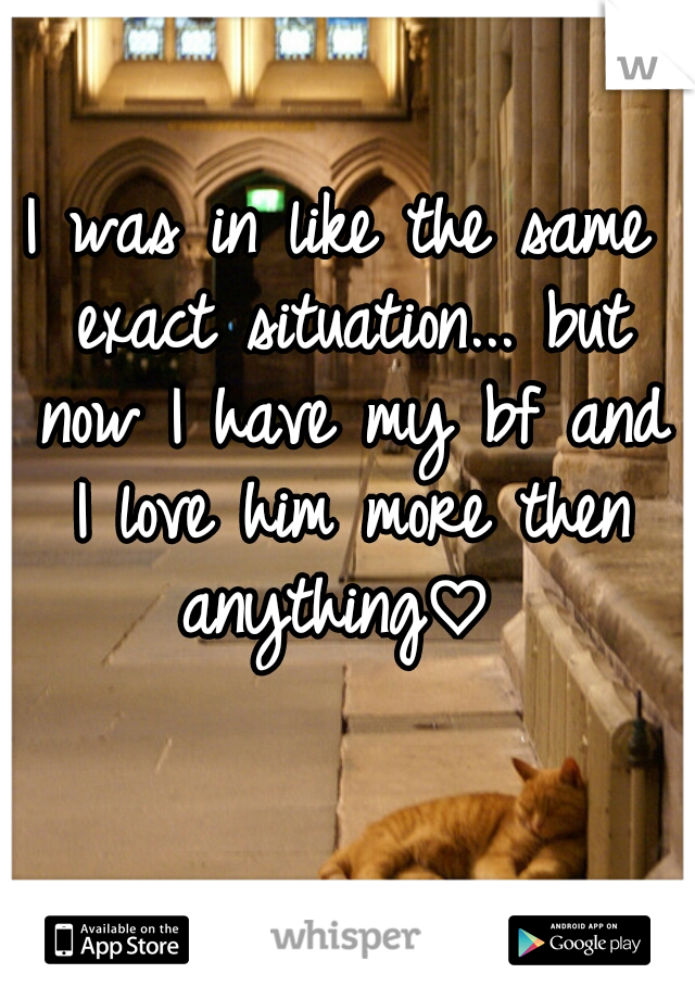 I was in like the same exact situation... but now I have my bf and I love him more then anything♡ 