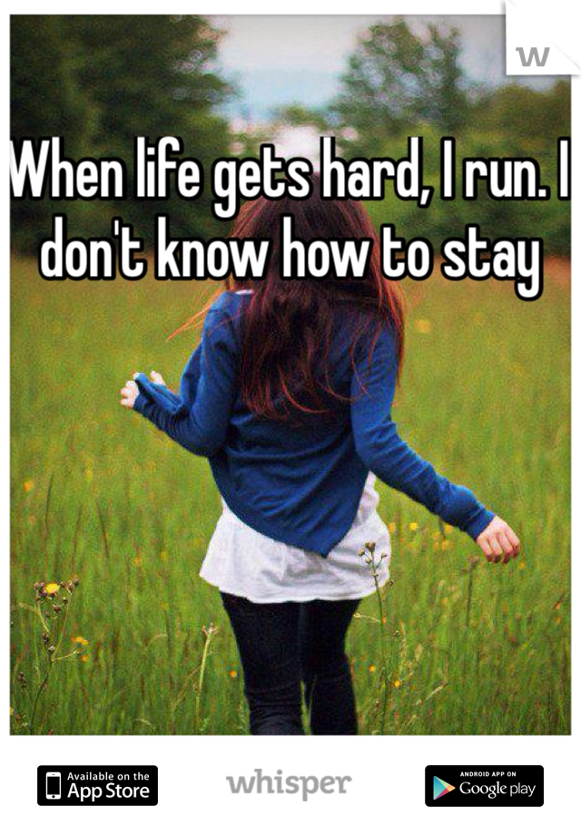 When life gets hard, I run. I don't know how to stay