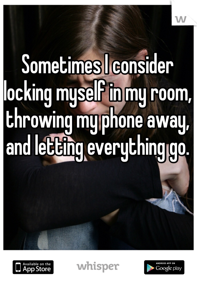 Sometimes I consider locking myself in my room, throwing my phone away, and letting everything go. 