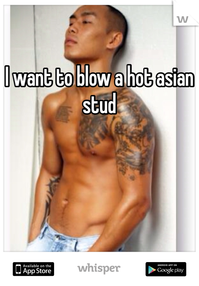 I want to blow a hot asian stud