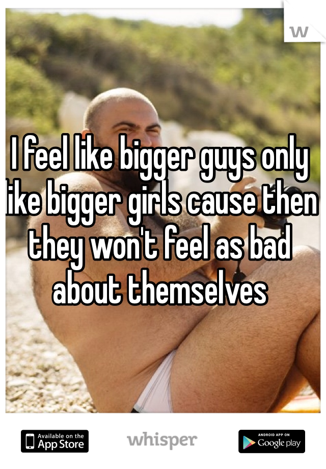 I feel like bigger guys only like bigger girls cause then they won't feel as bad about themselves 