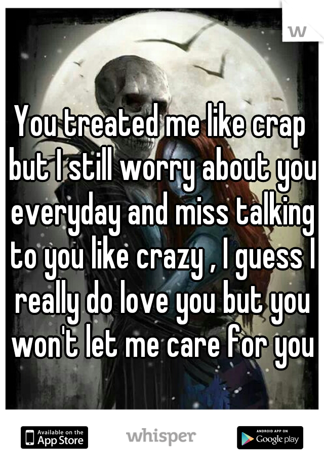 You treated me like crap but I still worry about you everyday and miss talking to you like crazy , I guess I really do love you but you won't let me care for you