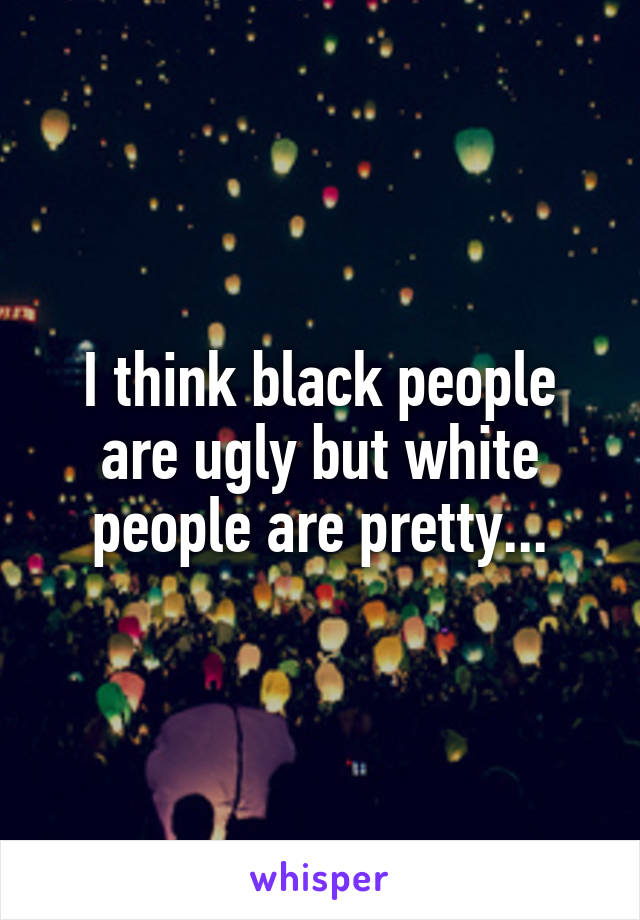 I think black people are ugly but white people are pretty...