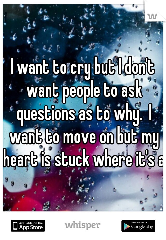 I want to cry but I don't want people to ask questions as to why.  I want to move on but my heart is stuck where it's at