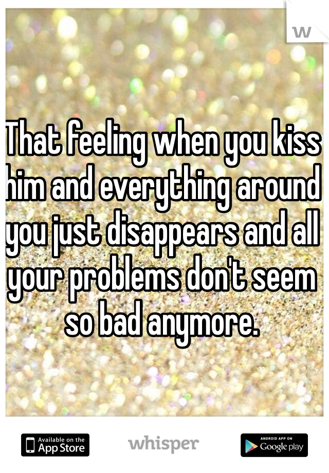 That feeling when you kiss him and everything around you just disappears and all your problems don't seem so bad anymore.