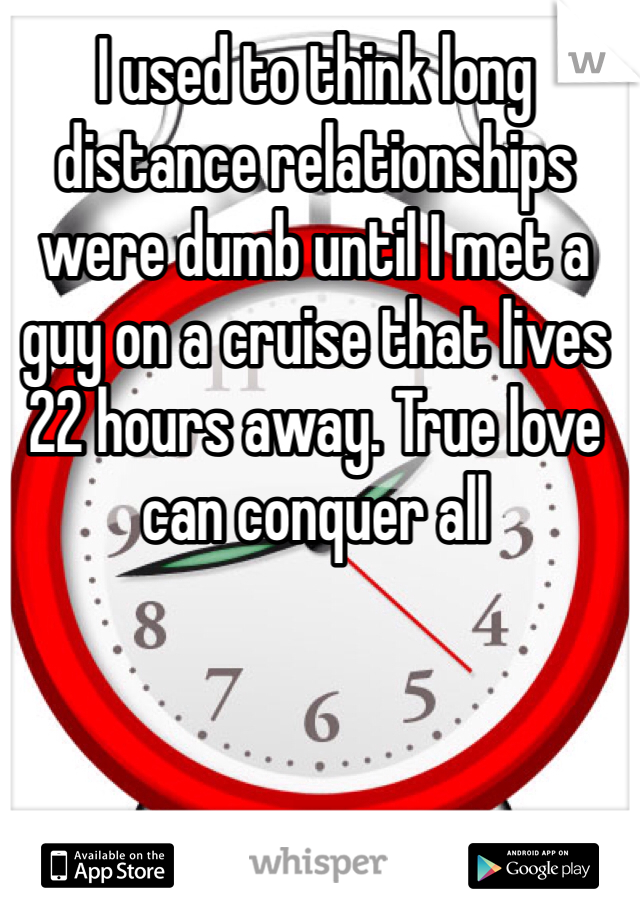 I used to think long distance relationships were dumb until I met a guy on a cruise that lives 22 hours away. True love can conquer all