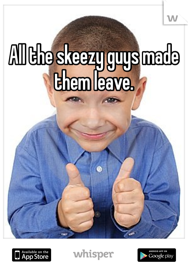 All the skeezy guys made them leave.