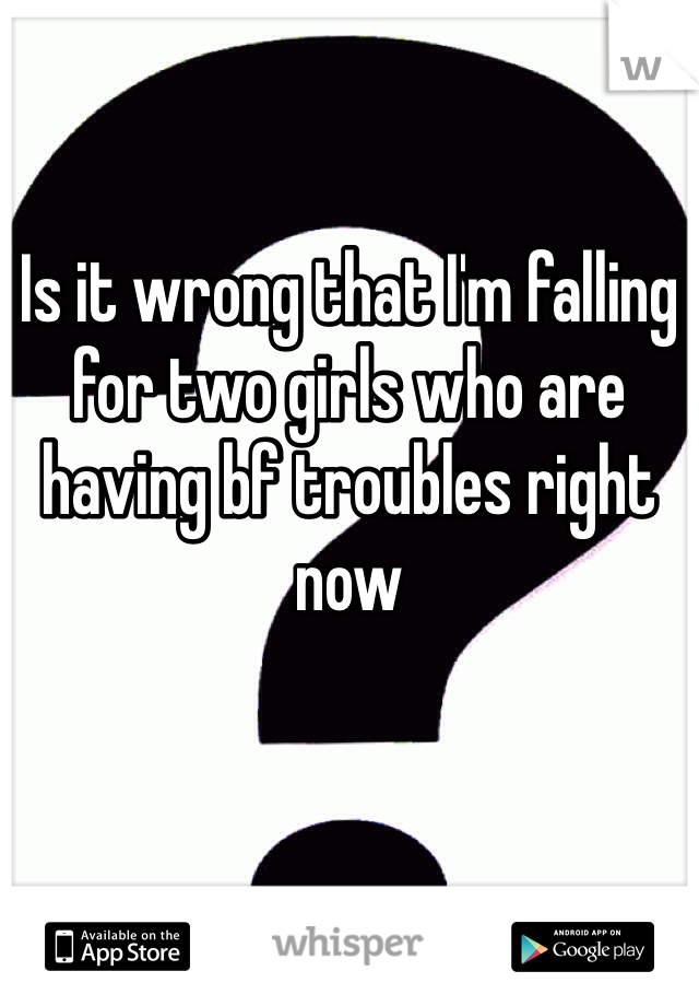 Is it wrong that I'm falling for two girls who are having bf troubles right now